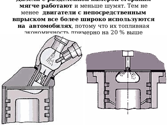 Дизели с разделенной камерой сгорания мягче работают и меньше шумят. Тем не менее двигатели с непосредственным впрыском все более широко используются на автомобилях , потому что их топливная экономичность примерно на 20 % выше 
