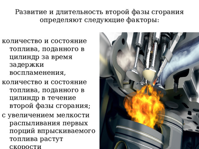 Развитие и длительность второй фазы сгорания определяют следующие факторы: количество и состояние топлива, поданного в цилиндр за время задержки воспламенения, количество и состояние топлива, поданного в цилиндр в течение второй фазы сгорания; с увеличением мелкости распыливания первых порций впрыскиваемого топлива растут скорости тепловыделения и нарастания давления 