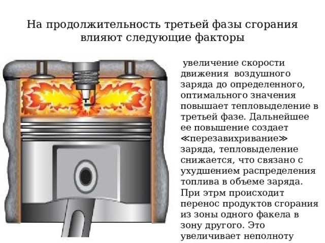 На продолжительность третьей фазы сгорания влияют следующие факторы  увеличение скорости движения воздушного заряда до определенного, оптимального значения повышает тепловыделение в третьей фазе. Дальнейшее ее повышение создает ≪перезавихривание≫ заряда, тепловыделение снижается, что связано с ухудшением распределения топлива в объеме заряда. При этрм происходит перенос продуктов сгорания из зоны одного факела в зону другого. Это увеличивает неполноту сгорания и приводит к дымлению  дизеля; 