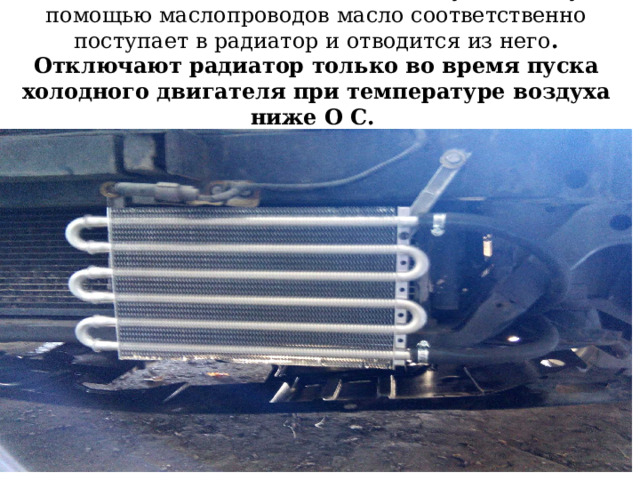 На грузовых автомобилях устанавливаются масляные радиаторы водяного или воздушного охлаждения (маслотеплообменники). На двигателе ЗИЛ-508 трубчатый масляный радиатор воздушного охлаждения расположен впереди радиатора системы охлаждения 