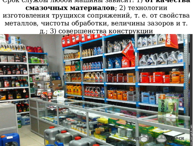 Срок службы любой машины зависит: 1) от качества смазочных материалов ; 2) технологии изготовления трущихся сопряжений, т. е. от свойства металлов, чистоты обработки, величины зазоров и т. д.; 3) совершенства конструкции 