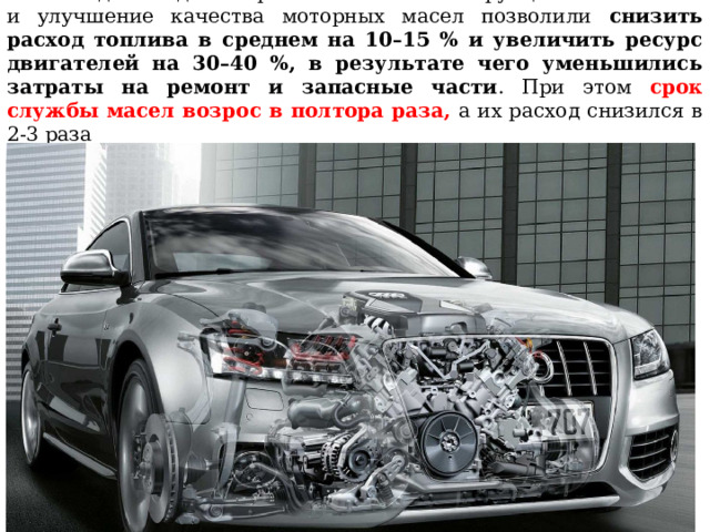 За последние годы совершенствование конструкции автомобилей и улучшение качества моторных масел позволили снизить расход топлива в среднем на 10–15 % и увеличить ресурс двигателей на 30–40 %, в результате чего уменьшились затраты на ремонт и запасные части . При этом срок службы масел возрос в полтора раза, а их расход снизился в 2-3 раза 