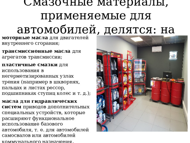 Смазочные материалы, применяемые для автомобилей, делятся: на моторные масла для двигателей внутреннего сгорания; трансмиссионные масла для агрегатов трансмиссии; пластичные смазки для использования в негерметизированных узлах трения (например в шкворнях, пальцах и листах рессор, подшипниках ступиц колес и т. д.); масла для гидравлических систем приводов дополнительных специальных устройств, которые расширяют функциональное использование базового автомобиля, т. е. для автомобилей самосвалов или автомобилей коммунального назначения . 