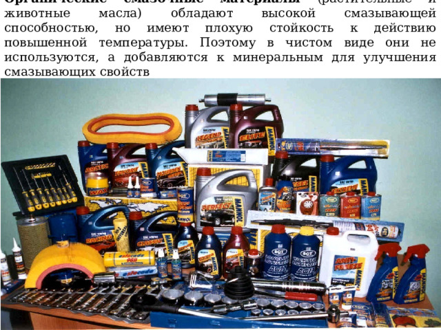 Органические смазочные материалы (растительные и животные масла) обладают высокой смазывающей способностью, но имеют плохую стойкость к действию повышенной температуры. Поэтому в чистом виде они не используются, а добавляются к минеральным для улучшения смазывающих свойств 