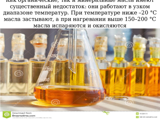 Как органические, так и минеральные масла имеют существенный недостаток: они работают в узком диапазоне температур. При температуре ниже –20 °C масла застывают, а при нагревании выше 150–200 °C масла испаряются и окисляются 