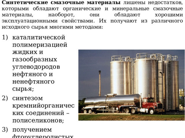 Синтетические смазочные материалы лишены недостатков, которыми обладают органические и минеральные смазочные материалы, наоборот, они обладают хорошими эксплуатационными свойствами. Их получают из различного исходного сырья многими методами: каталитической полимеризацией жидких и газообразных углеводородов нефтяного и ненефтяного сырья; синтезом кремнийорганических соединений – полиселиконов; получением фторуглеродистых масел и т. д . 