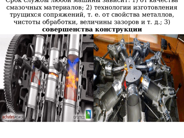Срок службы любой машины зависит: 1) от качества смазочных материалов; 2) технологии изготовления трущихся сопряжений, т. е. от свойства металлов, чистоты обработки, величины зазоров и т. д.; 3) совершенства конструкции 
