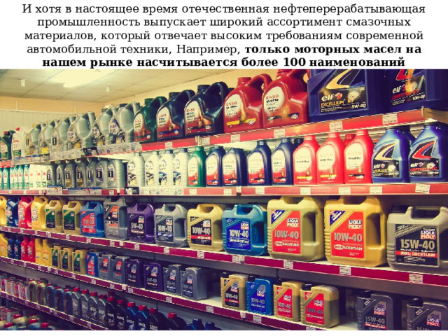 И хотя в настоящее время отечественная нефтеперерабатывающая промышленность выпускает широкий ассортимент смазочных материалов, который отвечает высоким требованиям современной автомобильной техники, Например, только моторных масел на нашем рынке насчитывается более 100 наименований 