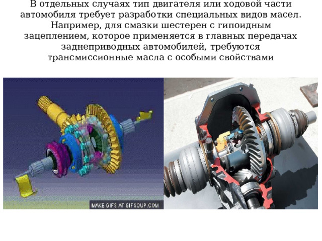 В отдельных случаях тип двигателя или ходовой части автомобиля требует разработки специальных видов масел. Например, для смазки шестерен с гипоидным зацеплением, которое применяется в главных передачах заднеприводных автомобилей, требуются трансмиссионные масла с особыми свойствами 