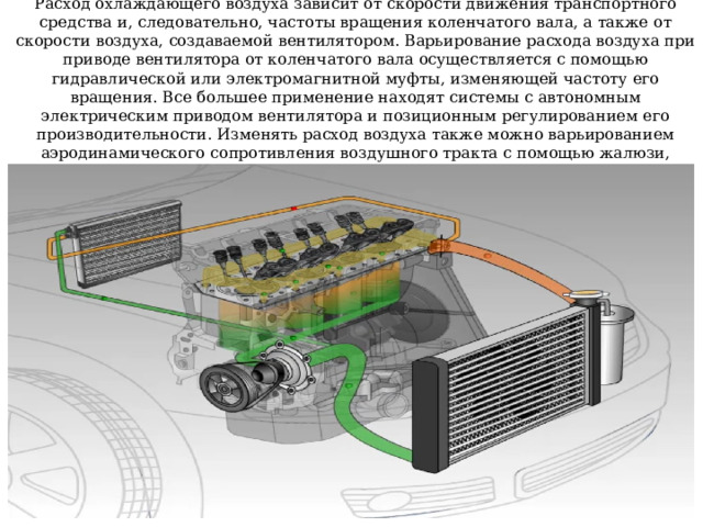 Расход охлаждающего воздуха зависит от скорости движения транспортного средства и, следовательно, частоты вращения коленчатого вала, а также от скорости воздуха, создаваемой вентилятором. Варьирование расхода воздуха при приводе вентилятора от коленчатого вала осуществляется с помощью гидравлической или электромагнитной муфты, изменяющей частоту его вращения. Все большее применение находят системы с автономным электрическим приводом вентилятора и позиционным регулированием его производительности. Изменять расход воздуха также можно варьированием аэродинамического сопротивления воздушного тракта с помощью жалюзи, установленных перед радиатором 