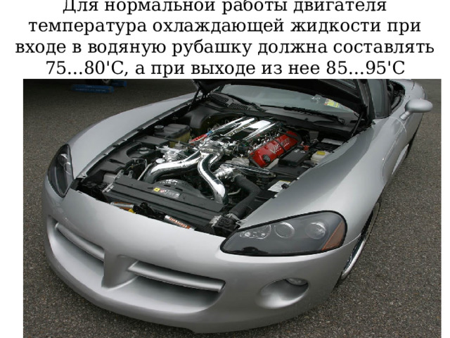 Для нормальной работы двигателя температура охлаждающей жидкости при входе в водяную рубашку должна составлять 75...80'С, а при выходе из нее 85...95'С 