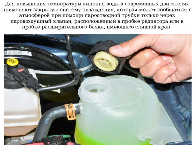 Для повышения температуры кипения воды в современных двигателях применяют закрытую систему охлаждения, которая может сообщаться с атмосферой при помощи пароотводной трубки только через паровоздушный клапан, расположенный в пробке радиатора или в пробке расширительного бачка, имеющего сливной кран 