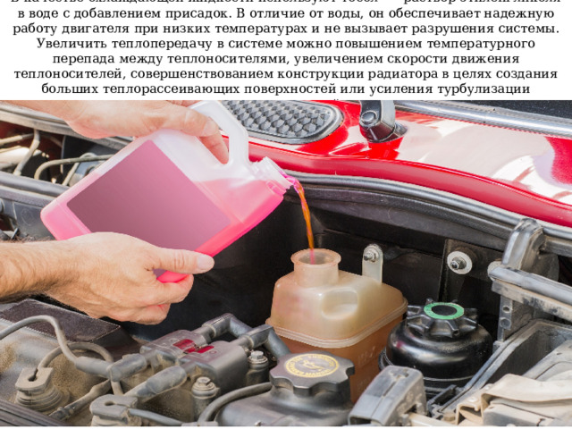 В качестве охлаждающей жидкости используют тосол —- раствор этиленгликоля в воде с добавлением присадок. В отличие от воды, он обеспечивает надежную работу двигателя при низких температурах и не вызывает разрушения системы. Увеличить теплопередачу в системе можно повышением температурного перепада между теплоносителями, увеличением скорости движения теплоносителей, совершенствованием конструкции радиатора в целях создания больших теплорассеивающих поверхностей или усиления турбулизации теплоносителей 