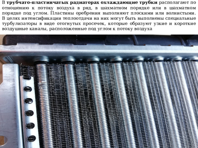 В трубчато-пластинчатых радиаторах охлаждающие трубки располагают по отношению к потоку воздуха в ряд, в шахматном порядке или в шахматном порядке под углом. Пластины оребрения выполняют плоскими или волнистыми. В целях интенсификации теплоотдачи на них могут быть выполнены специальные турбулизаторы в виде отогнутых просечек, которые образуют узкие и короткие воздушные каналы, расположенные под углом к потоку воздуха 