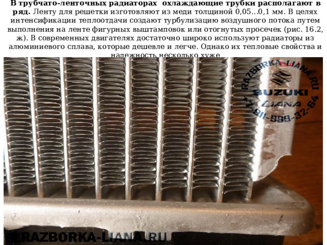 В трубчато-ленточных радиаторах охлаждающие трубки располагают в ряд. Ленту для решетки изготовляют из меди толщиной 0,05...0,1 мм. В целях интенсификации теплоотдачи создают турбулизацию воздушного потока путем выполнения на ленте фигурных выштамповок или отогнутых просечек (рис. 16.2, ж). В современных двигателях достаточно широко используют радиаторы из алюминиевого сплава, которые дешевле и легче. Однако их тепловые свойства и надежность несколько хуже 