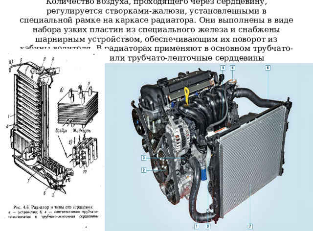 Количество воздуха, проходящего через сердцевину, регулируется створками-жалюзи, установленными в специальной рамке на каркасе радиатора. Они выполнены в виде набора узких пластин из специального железа и снабжены шарнирным устройством, обеспечивающим их поворот из кабины водителя. В радиаторах применяют в основном трубчато-пластинчатые или трубчато-ленточные сердцевины 