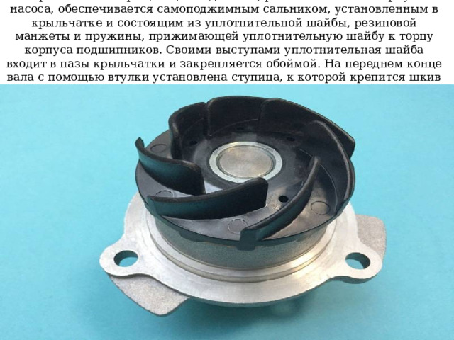 Герметичность вращающихся деталей, расположенных в корпусе насоса, обеспечивается самоподжимным сальником, установленным в крыльчатке и состоящим из уплотнительной шайбы, резиновой манжеты и пружины, прижимающей уплотнительную шайбу к торцу корпуса подшипников. Своими выступами уплотнительная шайба входит в пазы крыльчатки и закрепляется обоймой. На переднем конце вала с помощью втулки установлена ступица, к которой крепится шкив привода насоса и вентилятора 