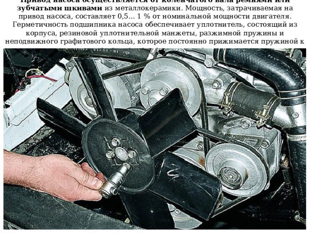 Привод насоса осуществляется от коленчатого вала ремнями или зубчатыми шкивами из металлокерамики. Мощность, затрачиваемая на привод насоса, составляет 0,5... 1 % от номинальной мощности двигателя. Герметичность подшипника насоса обеспечивает уплотнитель, состоящий из корпуса, резиновой уплотнительной манжеты, разжимной пружины и неподвижного графитового кольца, которое постоянно прижимается пружиной к вращающемуся торцу крыльчатки 
