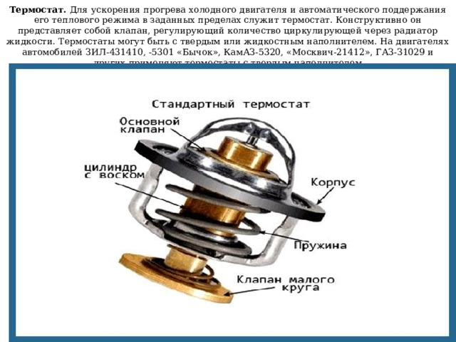 Термостат. Для ускорения прогрева холодного двигателя и автоматического поддержания его теплового режима в заданных пределах служит термостат. Конструктивно он представляет собой клапан, регулирующий количество циркулирующей через радиатор жидкости. Термостаты могут быть с твердым или жидкостным наполнителем. На двигателях автомобилей ЗИЛ-431410, -5301 «Бычок», КамАЗ-5320, «Москвич-21412», ГАЗ-З1029 и других применяют термостаты с твердым наполнителем 