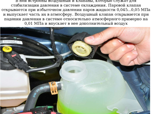 В ней встроены воздушный и клапаны, которые служат для стабилизации давления в системе охлаждения. Паровой клапан открывается при избыточном давлении паров жидкости 0,045...0,05 МПа и выпускает часть их в атмосферу. Воздушный клапан открывается при падении давления в системе относительно атмосферного примерно на 0,01 МПа и впускает в нее дополнительный воздух 