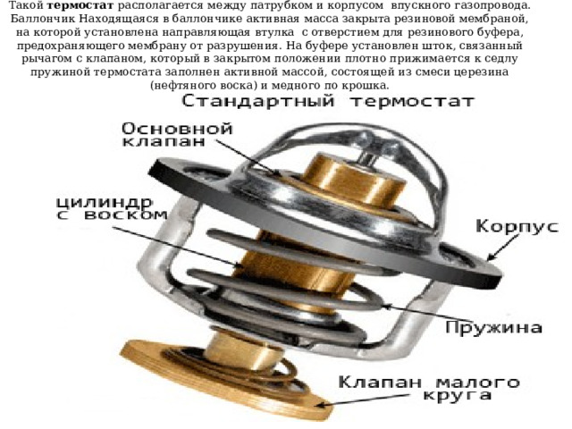 Такой термостат располагается между патрубком и корпусом впускного газопровода. Баллончик Находящаяся в баллончике активная масса закрыта резиновой мембраной, на которой установлена направляющая втулка с отверстием для резинового буфера, предохраняющего мембрану от разрушения. На буфере установлен шток, связанный рычагом с клапаном, который в закрытом положении плотно прижимается к седлу пружиной термостата заполнен активной массой, состоящей из смеси церезина (нефтяного воска) и медного по крошка. 