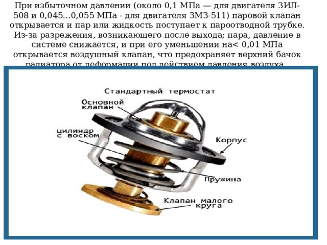 При избыточном давлении (около 0,1 МПа — для двигателя ЗИЛ-508 и 0,045...0,055 МПа - для двигателя ЗМЗ-511) паровой клапан открывается и пар или жидкость поступает к пароотводной трубке. Из-за разрежения, возникающего после выхода; пара, давление в системе снижается, и при его уменьшении на
