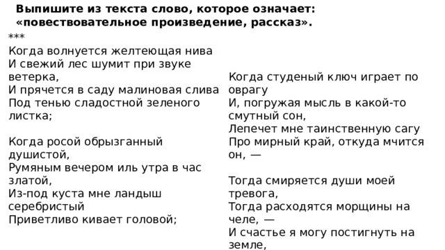 Выпишите из текста слово, которое означает: «повествовательное произведение, рассказ». *** Когда волнуется желтеющая нива И свежий лес шумит при звуке ветерка, И прячется в саду малиновая слива Под тенью сладостной зеленого листка; Когда студеный ключ играет по оврагу    И, погружая мысль в какой-то смутный сон, Когда росой обрызганный душистой, Лепечет мне таинственную сагу Румяным вечером иль утра в час златой, Про мирный край, откуда мчится он,  —   Из-под куста мне ландыш серебристый Тогда смиряется души моей тревога, Приветливо кивает головой; Тогда расходятся морщины на челе,  —   И счастье я могу постигнуть на земле, И в небесах я вижу бога...   ( М. Ю. Лермонтов, 1837 ) 