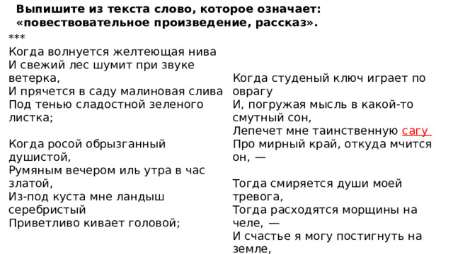 Выпишите из текста слово, которое означает: «повествовательное произведение, рассказ». *** Когда волнуется желтеющая нива И свежий лес шумит при звуке ветерка, И прячется в саду малиновая слива Под тенью сладостной зеленого листка; Когда студеный ключ играет по оврагу    И, погружая мысль в какой-то смутный сон, Когда росой обрызганный душистой, Лепечет мне таинственную сагу Румяным вечером иль утра в час златой, Про мирный край, откуда мчится он,  —   Из-под куста мне ландыш серебристый Тогда смиряется души моей тревога, Приветливо кивает головой; Тогда расходятся морщины на челе,  —   И счастье я могу постигнуть на земле, И в небесах я вижу бога...   ( М. Ю. Лермонтов, 1837 ) 