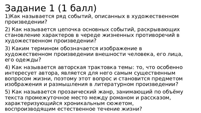 Задание 1 (1 балл) 1)Как называется ряд событий, описанных в художественном произведении? 2) Как называется цепочка основных событий, раскрывающих становление характеров в череде жизненных противоречий в художественном произведении?  3) Каким термином обозначается изображение в художественном произведении внешности человека, его лица, его одежды? 4) Как называется авторская трактовка темы: то, что особенно интересует автора, является для него самым существенным вопросом жизни, поэтому этот вопрос и становится предметом изображения и размышления в литературном произведении? 5) Как называется прозаический жанр, занимающий по объёму текста промежуточное место между романом и рассказом, характеризующийся хроникальным сюжетом, воспроизводящим естественное течение жизни? 