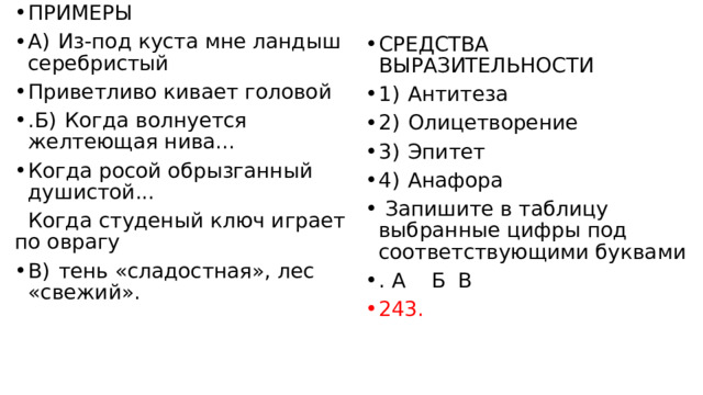 ПРИМЕРЫ А)  Из-под куста мне ландыш серебристый Приветливо кивает головой .Б)  Когда волнуется желтеющая нива... Когда росой обрызганный душистой...  Когда студеный ключ играет по оврагу В)  тень «сладостная», лес «свежий». СРЕДСТВА ВЫРАЗИТЕЛЬНОСТИ 1)  Антитеза 2)  Олицетворение 3)  Эпитет 4)  Анафора   Запишите в таблицу выбранные цифры под соответствующими буквами . А  Б  В  243.       