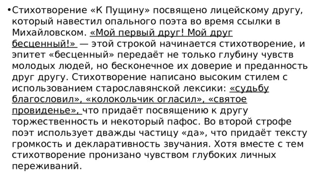 Стихотворение «К Пущину» посвящено лицейскому другу, который навестил опального поэта во время ссылки в Михайловском. «Мой первый друг! Мой друг бесценный!»   — этой строкой начинается стихотворение, и эпитет «бесценный» передаёт не только глубину чувств молодых людей, но бесконечное их доверие и преданность друг другу. Стихотворение написано высоким стилем с использованием старославянской лексики: «судьбу благословил», «колокольчик огласил», «святое провиденье», что придаёт посвящению к другу торжественность и некоторый пафос. Во второй строфе поэт использует дважды частицу «да», что придаёт тексту громкость и декларативность звучания. Хотя вместе с тем стихотворение пронизано чувством глубоких личных переживаний. 