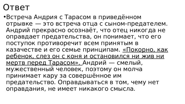 Ответ Встреча Андрия с Тарасом в приведённом отрывке  — это встреча отца с сыном-предателем. Андрий прекрасно осознаёт, что отец никогда не оправдает предательства, он понимает, что его поступок противоречит всем принятым в казачестве и его семье принципам. «Покорно, как ребенок, слез он с коня и остановился ни жив ни мертв перед Тарасом». Андрий  — смелый, мужественный человек, поэтому он молча принимает кару за совершённое им предательство. Оправдываться в том, чему нет оправдания, не имеет никакого смысла. 