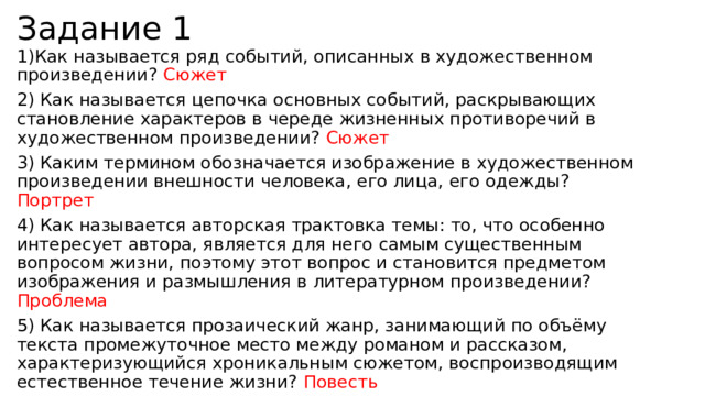 Задание 1 1)Как называется ряд событий, описанных в художественном произведении? Сюжет 2) Как называется цепочка основных событий, раскрывающих становление характеров в череде жизненных противоречий в художественном произведении? Сюжет 3) Каким термином обозначается изображение в художественном произведении внешности человека, его лица, его одежды? Портрет 4) Как называется авторская трактовка темы: то, что особенно интересует автора, является для него самым существенным вопросом жизни, поэтому этот вопрос и становится предметом изображения и размышления в литературном произведении? Проблема 5) Как называется прозаический жанр, занимающий по объёму текста промежуточное место между романом и рассказом, характеризующийся хроникальным сюжетом, воспроизводящим естественное течение жизни? Повесть 