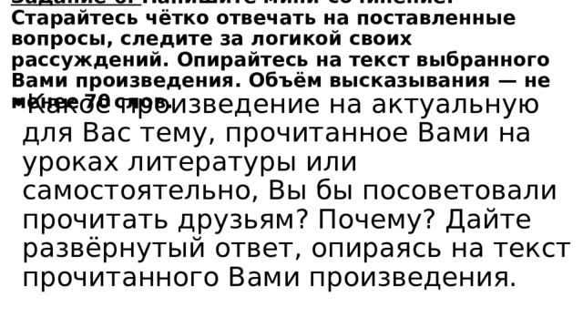 Задание 6. Напишите мини-сочинение. Старайтесь чётко отвечать на поставленные вопросы, следите за логикой своих рассуждений. Опирайтесь на текст выбранного Вами произведения. Объём высказывания  — не менее 70 слов. Какое произведение на актуальную для Вас тему, прочитанное Вами на уроках литературы или самостоятельно, Вы бы посоветовали прочитать друзьям? Почему? Дайте развёрнутый ответ, опираясь на текст прочитанного Вами произведения. 