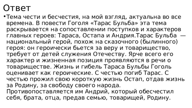 Ответ Тема чести и бесчестия, на мой взгляд, актуальна во все времена. В повести Гоголя «Тарас Бульба» эта тема раскрывается на сопоставлении поступков и характеров главных героев: Тараса, Остапа и Андрия.Тарас Бульба   — национальный герой, похож на сказочного (былинного) героя: он героически бьется за веру и товарищество, требует от детей служения Отечеству. Ярче всего его характер и жизненная позиция проявляются в речи о товариществе. Жизнь и гибель Тараса Бульбы Гоголь оценивает как героические. С честью погиб Тарас. С честью прожил свою короткую жизнь Остап, отдав жизнь за Родину, за свободу своего народа. Противопоставляется им Андрий, который обесчестил себя, брата, отца, предав семью, товарищей, Родину. 