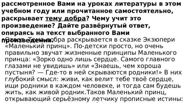 Какое литературное произведение, рассмотренное Вами на уроках литературы в этом учебном году или прочитанное самостоятельно, раскрывает тему добра ? Чему учит это произведение? Дайте развёрнутый ответ, опираясь на текст выбранного Вами произведения. Ответ. Тема добра раскрывается в сказке Экзюпери «Маленький принц». По-детски просто, но очень правильно звучат жизненные принципы Маленького принца: «Зорко одно лишь сердце. Самого главного глазами не увидишь» или «Знаешь, чем хороша пустыня?  — Где-то в ней скрываются родники!» В них глубокий смысл: живи, как велит тебе твоё сердце, ищи родники в каждом человеке, и тогда сам будешь жить, как живой родник.Таков Маленький принц, открывающий серьёзному летчику прописные истины: жить надо по-другому: с добром идти в мир и по-доброму видеть и оценивать поступки окружающих. 