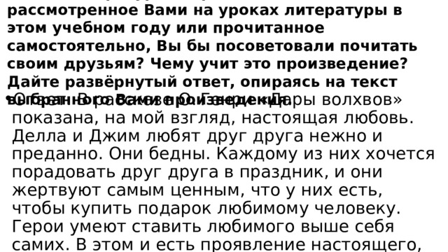 Какое литературное произведение о любви, рассмотренное Вами на уроках литературы в этом учебном году или прочитанное самостоятельно, Вы бы посоветовали почитать своим друзьям? Чему учит это произведение? Дайте развёрнутый ответ, опираясь на текст выбранного Вами произведения. Ответ. В рассказе О. Генри «Дары волхвов» показана, на мой взгляд, настоящая любовь. Делла и Джим любят друг друга нежно и преданно. Они бедны. Каждому из них хочется порадовать друг друга в праздник, и они жертвуют самым ценным, что у них есть, чтобы купить подарок любимому человеку. Герои умеют ставить любимого выше себя самих. В этом и есть проявление настоящего, большого чувства. Я думаю, что современным людям есть чему поучиться у героев О. Генри. 