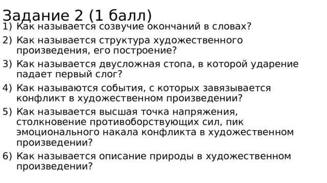 Задание 2 (1 балл) Как называется созвучие окончаний в словах? Как называется структура художественного произведения, его построение? Как называется двусложная стопа, в которой ударение падает первый слог? Как называются события, с которых завязывается конфликт в художественном произведении? Как называется высшая точка напряжения, столкновение противоборствующих сил, пик эмоционального накала конфликта в художественном произведении? Как называется описание природы в художественном произведении? 