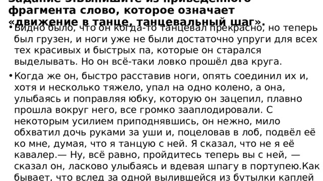 Задание 3.Выпишите из приведённого фрагмента слово, которое означает «движение в танце, танцевальный шаг». Видно было, что он когда-то танцевал прекрасно, но теперь был грузен, и ноги уже не были достаточно упруги для всех тех красивых и быстрых па, которые он старался выделывать. Но он всё-таки ловко прошёл два круга. Когда же он, быстро расставив ноги, опять соединил их и, хотя и несколько тяжело, упал на одно колено, а она, улыбаясь и поправляя юбку, которую он зацепил, плавно прошла вокруг него, все громко зааплодировали. С некоторым усилием приподнявшись, он нежно, мило обхватил дочь руками за уши и, поцеловав в лоб, подвёл её ко мне, думая, что я танцую с ней. Я сказал, что не я её кавалер.— Ну, всё равно, пройдитесь теперь вы с ней,  — сказал он, ласково улыбаясь и вдевая шпагу в портупею.Как бывает, что вслед за одной вылившейся из бутылки каплей содержимое её выливается большими струями, так и в моей душе любовь к Вареньке освободила всю скрытую в моей душе способность любви. Я обнимал в то время весь мир своей любовью. 