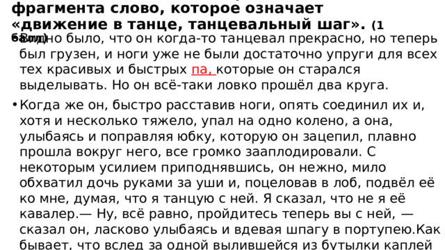Задание 3.Выпишите из приведённого фрагмента слово, которое означает «движение в танце, танцевальный шаг». (1 балл) Видно было, что он когда-то танцевал прекрасно, но теперь был грузен, и ноги уже не были достаточно упруги для всех тех красивых и быстрых па, которые он старался выделывать. Но он всё-таки ловко прошёл два круга. Когда же он, быстро расставив ноги, опять соединил их и, хотя и несколько тяжело, упал на одно колено, а она, улыбаясь и поправляя юбку, которую он зацепил, плавно прошла вокруг него, все громко зааплодировали. С некоторым усилием приподнявшись, он нежно, мило обхватил дочь руками за уши и, поцеловав в лоб, подвёл её ко мне, думая, что я танцую с ней. Я сказал, что не я её кавалер.— Ну, всё равно, пройдитесь теперь вы с ней,  — сказал он, ласково улыбаясь и вдевая шпагу в портупею.Как бывает, что вслед за одной вылившейся из бутылки каплей содержимое её выливается большими струями, так и в моей душе любовь к Вареньке освободила всю скрытую в моей душе способность любви. Я обнимал в то время весь мир своей любовью. 