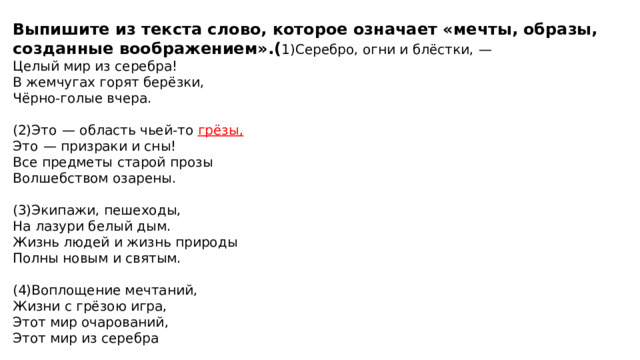 Выпишите из текста слово, которое означает «мечты, образы, созданные воображением».( 1)Серебро, огни и блёстки,  — Целый мир из серебра! В жемчугах горят берёзки, Чёрно-голые вчера.   (2)Это  — область чьей-то грёзы, Это  — призраки и сны! Все предметы старой прозы Волшебством озарены.   (3)Экипажи, пешеходы, На лазури белый дым. Жизнь людей и жизнь природы Полны новым и святым.   (4)Воплощение мечтаний, Жизни с грёзою игра, Этот мир очарований, Этот мир из серебра 