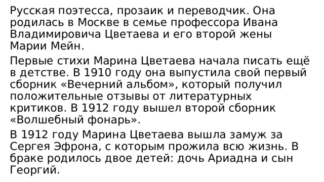Русская поэтесса, прозаик и переводчик. Она родилась в Москве в семье профессора Ивана Владимировича Цветаева и его второй жены Марии Мейн. Первые стихи Марина Цветаева начала писать ещё в детстве. В 1910 году она выпустила свой первый сборник «Вечерний альбом», который получил положительные отзывы от литературных критиков. В 1912 году вышел второй сборник «Волшебный фонарь». В 1912 году Марина Цветаева вышла замуж за Сергея Эфрона, с которым прожила всю жизнь. В браке родилось двое детей: дочь Ариадна и сын Георгий. 