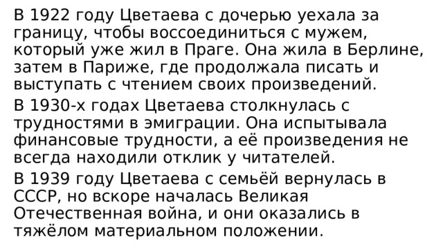 В 1922 году Цветаева с дочерью уехала за границу, чтобы воссоединиться с мужем, который уже жил в Праге. Она жила в Берлине, затем в Париже, где продолжала писать и выступать с чтением своих произведений. В 1930-х годах Цветаева столкнулась с трудностями в эмиграции. Она испытывала финансовые трудности, а её произведения не всегда находили отклик у читателей. В 1939 году Цветаева с семьёй вернулась в СССР, но вскоре началась Великая Отечественная война, и они оказались в тяжёлом материальном положении. 