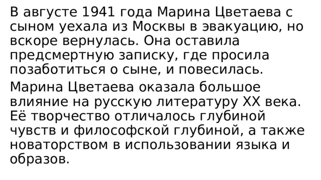 В августе 1941 года Марина Цветаева с сыном уехала из Москвы в эвакуацию, но вскоре вернулась. Она оставила предсмертную записку, где просила позаботиться о сыне, и повесилась. Марина Цветаева оказала большое влияние на русскую литературу XX века. Её творчество отличалось глубиной чувств и философской глубиной, а также новаторством в использовании языка и образов. 