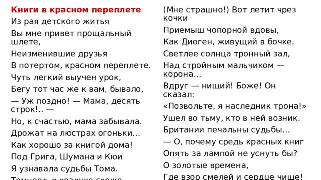Книги в красном переплете Из рая детского житья (Мне страшно!) Вот летит чрез кочки Вы мне привет прощальный шлете, Приемыш чопорной вдовы, Неизменившие друзья Как Диоген, живущий в бочке. В потертом, красном переплете. Светлее солнца тронный зал, Чуть легкий выучен урок, Над стройным мальчиком — корона… Вдруг — нищий! Боже! Он сказал: Бегу тот час же к вам, бывало, — Уж поздно! — Мама, десять строк!.. — «Позвольте, я наследник трона!» Ушел во тьму, кто в ней возник. Но, к счастью, мама забывала. Дрожат на люстрах огоньки… Британии печальны судьбы… Как хорошо за книгой дома! — О, почему средь красных книг Опять за лампой не уснуть бы? Под Грига, Шумана и Кюи Я узнавала судьбы Тома. О золотые времена, Где взор смелей и сердце чище! Темнеет, в воздухе свежо… Том в счастье с Бэкки полон веры. О золотые имена: Вот с факелом Индеец Джо Гекк Финн, Том Сойер, Принц и Нищий! 1908 г. Блуждает в сумраке пещеры… Кладбище… Вещий крик совы… 