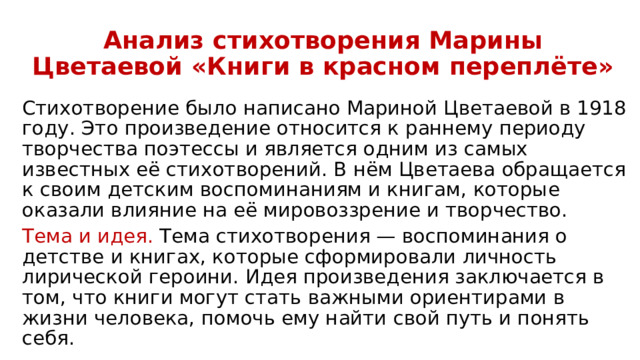 Анализ стихотворения Марины Цветаевой «Книги в красном переплёте» Стихотворение было написано Мариной Цветаевой в 1918 году. Это произведение относится к раннему периоду творчества поэтессы и является одним из самых известных её стихотворений. В нём Цветаева обращается к своим детским воспоминаниям и книгам, которые оказали влияние на её мировоззрение и творчество. Тема и идея. Тема стихотворения — воспоминания о детстве и книгах, которые сформировали личность лирической героини. Идея произведения заключается в том, что книги могут стать важными ориентирами в жизни человека, помочь ему найти свой путь и понять себя. 