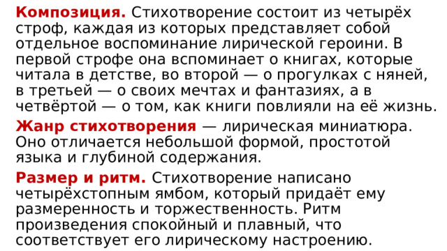 Композиция. Стихотворение состоит из четырёх строф, каждая из которых представляет собой отдельное воспоминание лирической героини. В первой строфе она вспоминает о книгах, которые читала в детстве, во второй — о прогулках с няней, в третьей — о своих мечтах и фантазиях, а в четвёртой — о том, как книги повлияли на её жизнь. Жанр стихотворения — лирическая миниатюра. Оно отличается небольшой формой, простотой языка и глубиной содержания. Размер и ритм. Стихотворение написано четырёхстопным ямбом, который придаёт ему размеренность и торжественность. Ритм произведения спокойный и плавный, что соответствует его лирическому настроению. 
