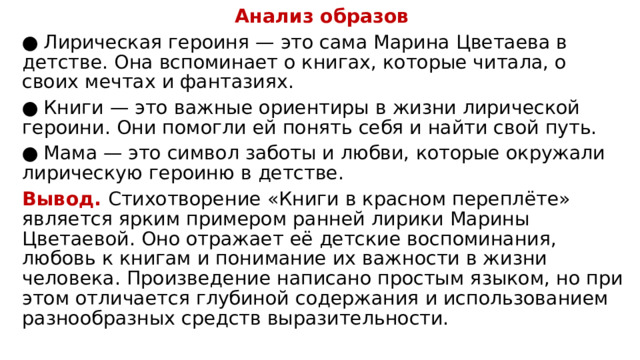 Анализ образов ●  Лирическая героиня — это сама Марина Цветаева в детстве. Она вспоминает о книгах, которые читала, о своих мечтах и фантазиях. ●  Книги — это важные ориентиры в жизни лирической героини. Они помогли ей понять себя и найти свой путь. ●  Мама — это символ заботы и любви, которые окружали лирическую героиню в детстве. Вывод. Стихотворение «Книги в красном переплёте» является ярким примером ранней лирики Марины Цветаевой. Оно отражает её детские воспоминания, любовь к книгам и понимание их важности в жизни человека. Произведение написано простым языком, но при этом отличается глубиной содержания и использованием разнообразных средств выразительности. 