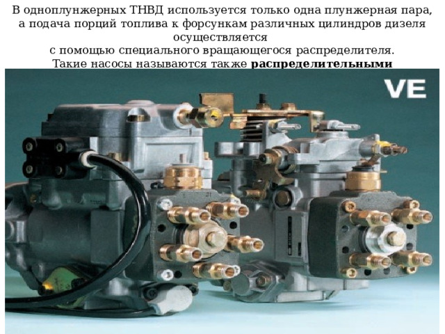   В одноплунжерных ТНВД используется только одна плунжерная пара, а подача порций топлива к форсункам различных цилиндров дизеля осуществляется  с помощью специального вращающегося распределителя.  Такие насосы называются также распределительными   