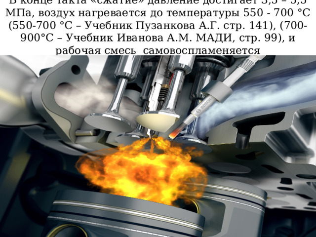 В конце такта «сжатие» давление достигает 3,5 – 5,5 МПа, воздух нагревается до температуры 550 - 700 °С (550-700 °С – Учебник Пузанкова А.Г. стр. 141), (700-900°С – Учебник Иванова А.М. МАДИ, стр. 99), и рабочая смесь самовоспламеняется 